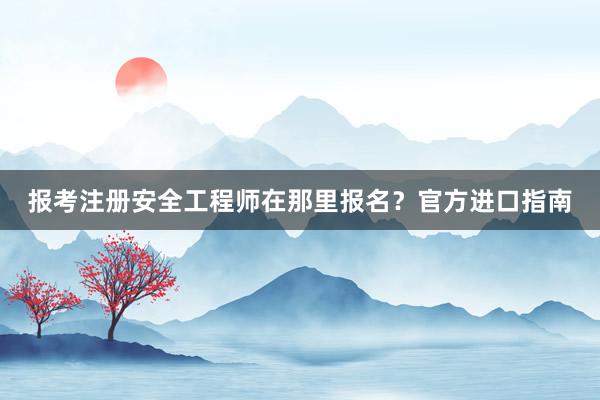 报考注册安全工程师在那里报名？官方进口指南