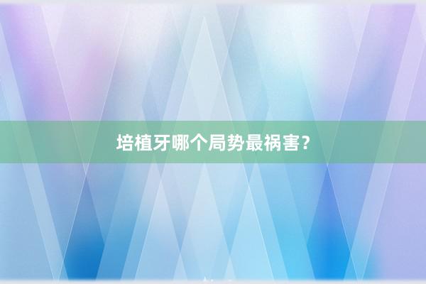 培植牙哪个局势最祸害？