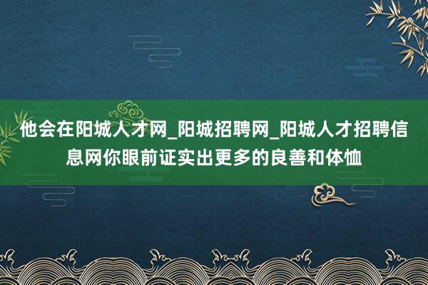 他会在阳城人才网_阳城招聘网_阳城人才招聘信息网你眼前证实出更多的良善和体恤