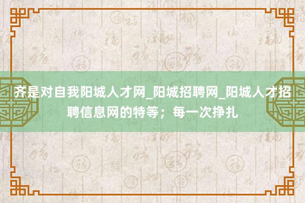 齐是对自我阳城人才网_阳城招聘网_阳城人才招聘信息网的特等；每一次挣扎